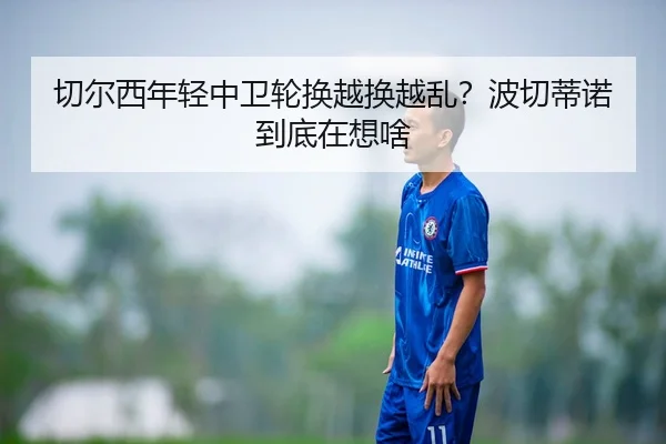 切尔西年轻中卫轮换越换越乱？波切蒂诺到底在想啥